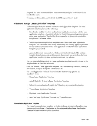 Credit    7-3
assigned, and what recommendations are automatically assigned to the credit folder
based on the score.
To create a credit checklist, see the Oracle Credit Management User's Guide.
Create and Manage Lease Application Templates
Each lease application you create is based on a lease application template. The lease
application template provides the following:
• Based on the credit review type and customer credit class associated with the lease
application template, a checklist is selected in Credit Management upon submission
of the lease application. The checklist determines a list of data points required to
complete the credit case folder.
• A booking and funding checklist template is associated to the lease application
template. This checklist is used during the booking and funding approval processes
for any contract you create from a lease application based on the lease application
template you selected.
• A contract template is associated to the lease application template. This contract
template defaults terms and conditions onto the contract you create from the lease
application based on the lease application template you selected.
You can attach eligibility criteria to a lease application template to restrict the use of the
template based on your deal attributes.
Once you activate a lease application template, you cannot modify it without creating a
new version, except to change the Effective To date.
The Lease Application Template process includes the following optional and
mandatory steps:
• Create Lease Application Template
• Attach Eligibility Criteria to Lease Application Template
• Submit Lease Application Template for Validation, Approval, and Activation
• Version Lease Application Template
• Duplicate Lease Application Template
• Associate Lease Application Template to a Vendor Program
Create Lease Application Template
You create lease application templates in the Create Lease Application Templates page
after navigating to Setup > Origination or Operations > Credit > Lease Application
Template. Click Create to begin the procedure
 