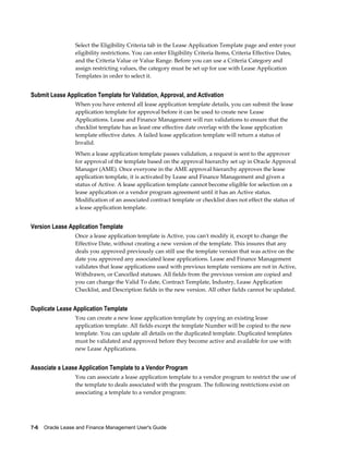 7-6    Oracle Lease and Finance Management User's Guide
Select the Eligibility Criteria tab in the Lease Application Template page and enter your
eligibility restrictions. You can enter Eligibility Criteria Items, Criteria Effective Dates,
and the Criteria Value or Value Range. Before you can use a Criteria Category and
assign restricting values, the category must be set up for use with Lease Application
Templates in order to select it.
Submit Lease Application Template for Validation, Approval, and Activation
When you have entered all lease application template details, you can submit the lease
application template for approval before it can be used to create new Lease
Applications. Lease and Finance Management will run validations to ensure that the
checklist template has as least one effective date overlap with the lease application
template effective dates. A failed lease application template will return a status of
Invalid.
When a lease application template passes validation, a request is sent to the approver
for approval of the template based on the approval hierarchy set up in Oracle Approval
Manager (AME). Once everyone in the AME approval hierarchy approves the lease
application template, it is activated by Lease and Finance Management and given a
status of Active. A lease application template cannot become eligible for selection on a
lease application or a vendor program agreement until it has an Active status.
Modification of an associated contract template or checklist does not effect the status of
a lease application template.
Version Lease Application Template
Once a lease application template is Active, you can't modify it, except to change the
Effective Date, without creating a new version of the template. This insures that any
deals you approved previously can still use the template version that was active on the
date you approved any associated lease applications. Lease and Finance Management
validates that lease applications used with previous template versions are not in Active,
Withdrawn, or Cancelled statuses. All fields from the previous version are copied and
you can change the Valid To date, Contract Template, Industry, Lease Application
Checklist, and Description fields in the new version. All other fields cannot be updated.
Duplicate Lease Application Template
You can create a new lease application template by copying an existing lease
application template. All fields except the template Number will be copied to the new
template. You can update all details on the duplicated template. Duplicated templates
must be validated and approved before they become active and available for use with
new Lease Applications.
Associate a Lease Application Template to a Vendor Program
You can associate a lease application template to a vendor program to restrict the use of
the template to deals associated with the program. The following restrictions exist on
associating a template to a vendor program:
 