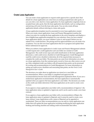 Credit    7-9
Create Lease Application
You can create a lease application to request credit approval for a specific deal. Deal
details for a lease application can come from an existing accepted lease sales quote, or
you can enter a new deal for a lease application. If a lease application originates from an
accepted lease sales quote, then the lease application deal details, such as configuration
and pricing will come from the lease sales quote. You can also create all lease
application details without referring to a lease sales quote.
A lease application template must be associated to every lease application created.
When you create a lease application, Lease and Finance Management matches the
values you enter for creating the lease application to the active templates and displays a
list of eligible lease application templates for your selection. Once you have entered
lease application details, you must validate it, price it, and accept it before you can
submit it for a credit decision. The pricing must be approved before you can mark it for
acceptance. You can also save lease applications that are in progress and update them
before submission for approval.
When you submit a lease application to credit, Lease and Finance Management submits
a credit request and a credit application and case folder are created in Credit
Management. The credit review type and credit classification on the lease application
determine a valid credit review checklist in Credit Management. Credit Management
used the credit review checklist to determine all of the required data necessary to
complete the credit case folder. The data points can come from information you enter
on a lease application, from the customer party record or from any other source you set
up. Only completed credit case folders with all required data points can be processed
for scoring and recommendations in Credit Management. For more information on
setting up credit review checklists and associating data points, see the Oracle Credit
Management User's Guide.
The decisions you make about an application are stored on a case folder as
recommendations. When a case folder is completed and approved, the
recommendations become final and Credit Management implements them. If you use a
seeded lease application recommendation, the lease application is automatically
updated when you approve the lease application's case folder. The decisions you make
on the credit case folder determine if the lease application can be used to create a new
contract.
If you approve a lease application case folder with a recommendation of Approve", the
lease application status is updated to Approved, and it can be used to create a new lease
contract.
If you approve a lease application case folder with a recommendation of Reject, the
lease application status is updated to Rejected, and it cannot be used to create a new
lease contract. Lease Applications with a status of Rejected can be appealed or
resubmitted. There are other recommendations you can add to a lease application case
folder that will update the lease application including modifying the lease application
booking and funding checklist and adding credit recommended deal offers.
 