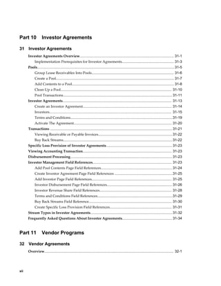xii
Part 10 Investor Agreements
31 Investor Agreements
Investor Agreements Overview.............................................................................................. 31-1
Implementation Prerequisites for Investor Agreements.................................................... 31-3
Pools......................................................................................................................................... 31-5
Group Lease Receivables Into Pools.................................................................................. 31-6
Create a Pool...................................................................................................................... 31-7
Add Contents to a Pool...................................................................................................... 31-8
Clean Up a Pool............................................................................................................... 31-10
Pool Transactions............................................................................................................. 31-11
Investor Agreements............................................................................................................. 31-13
Create an Investor Agreement......................................................................................... 31-14
Investors.......................................................................................................................... 31-15
Terms and Conditions......................................................................................................31-19
Activate The Agreement.................................................................................................. 31-20
Transactions .......................................................................................................................... 31-21
Viewing Receivable or Payable Invoices..........................................................................31-22
Buy Back Streams.............................................................................................................31-22
Specific Loss Provision of Investor Agreements.................................................................. 31-23
Viewing Accounting Transaction......................................................................................... 31-23
Disbursement Processing...................................................................................................... 31-23
Investor Management Field References............................................................................... 31-23
Add Pool Contents Page Field References....................................................................... 31-24
Create Investor Agreement Page Field References ..........................................................31-25
Add Investor Page Field References................................................................................ 31-25
Investor Disbursement Page Field References................................................................. 31-26
Investor Revenue Share Field References........................................................................ 31-28
Terms and Conditions Field References...........................................................................31-29
Buy Back Streams Field Reference................................................................................... 31-30
Create Specific Loss Provision Field References.............................................................. 31-31
Stream Types in Investor Agreements..................................................................................31-32
Frequently Asked Questions About Investor Agreements.................................................. 31-34
Part 11 Vendor Programs
32 Vendor Agreements
Overview................................................................................................................................. 32-1
 