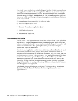 7-10    Oracle Lease and Finance Management User's Guide
You should insure that the items on the booking and funding checklist associated to the
lease application template for the lease application of the case folder are the terms you
want to enforce during booking and funding. Once the lease application case folder is
approved, whatever checklist is associated to the lease application template at the time
of approval will be used during booking and funding if you use the lease application to
create a new contract.
To create a lease application, complete the following tasks.
• Enter Lease Application Details
• Create or Update Lease Application Quote
• Add Credit Information
• Validate Lease Application
Enter Lease Application Details
You can source a lease application from a lease sales quote, or create a lease application
from scratch. If you source a lease sales quote, the lease sales quote details will default
to the new lease application. You can update the defaulted sales quote information and
enter additional details, but after updating the details, you must validate, price,
approve, and accept the new version.
You select a lease application template from a list of values which is based on the credit
classification and industry of the prospect, the eligibility criteria associated to the
template, and the vendor program on the lease application. The credit review type and
credit classification you enter when creating new lease applications uniquely identify a
credit review checklist set up in Credit Management. The credit review checklist
determines which credit data points on the lease application you must enter for the
customer or the deal. The lease application template provides terms and conditions,
along with a checklist, for funding and booking validations on the contract to be created
from the approved lease application.
Enter lease application details in the Create Lease Application page by navigating to
Customers > Credit > Lease Applications. The following table describes lease
application fields.
 