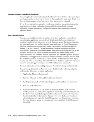 7-14    Oracle Lease and Finance Management User's Guide
Create or Update a Lease Application Quote
You can update lease application details that defaulted from the lease sales quote if you
used a quote as the creation source. However, if you update the lease quote details on a
lease application, approval and acceptance of the quote must be repeated.
If you do not source a lease quote for your lease application, you can simply enter the
deal details on the lease application. You can add effective and delivery dates,
additional prospect information, configuration details, financing adjustments, and
payment details.
Add Credit Information
You can enter credit information at any time in the lease application process before
submitting the application to credit. Credit data fields in the lease application are
rendered based on credit data points set up in the credit review checklist applicable to
the lease application you used to create the lease application. In Credit Management,
there can only be one applicable credit review checklist for a combination of Credit
Review Type and Customer Credit Classification. The lease application template
selected for a lease application determines the associated credit review checklist. When
you save the credit data pages, the saved information will appear on the credit
application in the case folder for the lease application in Credit Management after you
submit the Lease Application for approval and the case folder is created. You can mark
the credit data points as Mandatory or Optional on the credit review checklist. If you
mark a data point as mandatory, it must be filled in on the Lease Application before you
submit it for credit approval for your case folder to be created successfully.
For more information on the credit process, see Oracle Credit Management User Guide.
You can set up data points on the credit review checklist for the following categories
and enter the data values on a lease application:
• Applicant and business backgrounds
• Financial data, such as Balance Sheet or Income Statement
• Funding sources, such as Venture funding data, Collateral data, and Guarantors
• Bank and trade references
• Additional data entered as data points on the credit checklist, such as license
number, awards and certifications, reputation in industry, environment factors for
the client's business, and other perceived risks. You can associate data points to a
function that will extract a value for the data point when the lease application is
submitted as a credit request to Credit Management and the case folder is created.
For more details on setting up extended data points, see Oracle Credit Management
User Guide.
 