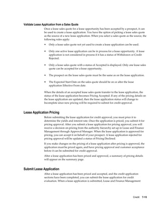 Credit    7-15
Validate Lease Application from a Sales Quote
Once a lease sales quote for a lease opportunity has been accepted by a prospect, it can
be used to create a lease application. You have the option of picking a lease sales quote
as the source of a new lease application. When you select a sales quote as the source, the
following rules apply:
• Only a lease sales quote not yet used to create a lease application can be used.
• Only one active lease application can be in process for a lease opportunity. A lease
application is not considered in process if it has a status of Withdrawn or Credit
Rejected.
• Only a lease sales quote with a status of Accepted is displayed. Only one lease sales
quote can be accepted for a lease opportunity.
• The prospect on the lease sales quote must be the same as on the lease application.
• The Expected Start Date on the sales quote should be on or after the lease
application Effective From date.
When the details of an accepted lease sales quote transfer to the lease application, the
status of the lease application becomes Pricing Accepted. If any of the pricing details on
the lease application are updated, then the lease application status will change to
Incomplete since new pricing will be required to submit for credit approval.
Lease Application Pricing
Before submitting the lease application for credit approval, you must price it to
determine the yields and interest rate. Once the application is priced, you submit it for
pricing approval. After you submit a lease application for pricing approval, you will
receive a decision on pricing from the authority hierarchy set up in Lease and Finance
Management through Approval Manager. When the lease application is approved for
pricing, you can accept it on behalf of your prospect. A lease application rejected for
pricing approval will be updated a status of Pricing Declined.
If you make changes on the pricing of a lease application after pricing is approved, the
application must be priced again, and have pricing approval and customer acceptance
before it can be submitted for credit approval.
After a lease application has been priced and approved, a summary of pricing details
will appear on the summary page.
Submit Lease Application
After a lease application has been priced and accepted, and the credit application
sections have been completed, you can submit the lease application for credit
evaluation. When a lease application is submitted, Lease and Finance Management
 