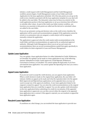 7-16    Oracle Lease and Finance Management User's Guide
initiates a credit request with Credit Management and the Credit Management
workflow process begins. Credit Management creates a Case Folder and Credit
Application for the lease application submitted. All of the data points you set up on the
credit review checklist associated with the lease application template for your deal will
be added to the case folder. The data point values may be those you entered on the
credit application portion of the lease application or set up as functions that will derive
or calculate other values. As part of the credit case folder creation workflow, any
functions you associate to data points are called and the derived or calculated values
are added to the case folder.
If you set up automatic scoring and decision rules on the credit review checklist, the
application will be scored and recommendations assigned. If the application cannot be
scored or no automation rules are assigned, a credit analyst will be assigned to
manually evaluate the application.
The application is approved when the credit analyst adds recommendations to the
credit folder and those recommendations are approved by an authorized approval
authority. Although Credit Management allows you to set up and create new
recommendations, there are several recommendations seeded that apply specifically to
credit folders for deals originated in Lease and Finance Management.
Update Lease Application
You can update a lease application before it is either Submitted to Credit, Withdrawn,
or Cancelled. No updates can be made to a lease application in any of the following
statuses: Submitted to Credit, Credit Approved, Credit Rejected, Withdrawn,
Converted to Contract, or Cancelled. You cannot update the legal entity if you have
activated the lease application. You cannot update the Operating Unit once you create a
lease application.
Appeal Lease Application
If you do not want to accept the credit decision, you can appeal a lease application.
When a credit decision is made on the original lease application, the case folder will
indicate whether an appeal can be made and what the expiration date is for the appeal.
Both Approved and Rejected lease applications can be appealed since you may not
want to accept one of the approval conditions. A new lease application linked to the
original is created for appeal. You can select the credit recommendations on the original
lease application that you would like to appeal. You can also update credit information
on the new application before submitting it to credit for reevaluation. If the appealed
lease application is approved, you can then convert either the original or the appealed
lease application into a contract. If the appeal is rejected, you can resubmit or appeal the
lease application again.
Resubmit Lease Application
If conditions on a deal change, you can resubmit the lease application to provide new
 