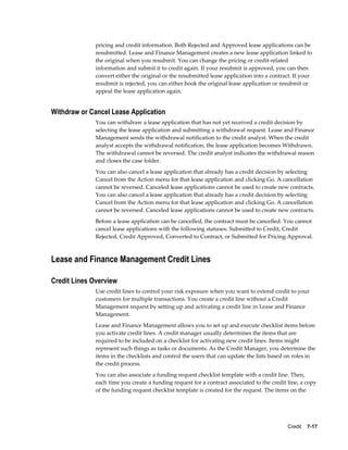 Credit    7-17
pricing and credit information. Both Rejected and Approved lease applications can be
resubmitted. Lease and Finance Management creates a new lease application linked to
the original when you resubmit. You can change the pricing or credit-related
information and submit it to credit again. If your resubmit is approved, you can then
convert either the original or the resubmitted lease application into a contract. If your
resubmit is rejected, you can either book the original lease application or resubmit or
appeal the lease application again.
Withdraw or Cancel Lease Application
You can withdraw a lease application that has not yet received a credit decision by
selecting the lease application and submitting a withdrawal request. Lease and Finance
Management sends the withdrawal notification to the credit analyst. When the credit
analyst accepts the withdrawal notification, the lease application becomes Withdrawn.
The withdrawal cannot be reversed. The credit analyst indicates the withdrawal reason
and closes the case folder.
You can also cancel a lease application that already has a credit decision by selecting
Cancel from the Action menu for that lease application and clicking Go. A cancellation
cannot be reversed. Canceled lease applications cannot be used to create new contracts.
You can also cancel a lease application that already has a credit decision by selecting
Cancel from the Action menu for that lease application and clicking Go. A cancellation
cannot be reversed. Canceled lease applications cannot be used to create new contracts.
Before a lease application can be cancelled, the contract must be cancelled. You cannot
cancel lease applications with the following statuses: Submitted to Credit, Credit
Rejected, Credit Approved, Converted to Contract, or Submitted for Pricing Approval.
Lease and Finance Management Credit Lines
Credit Lines Overview
Use credit lines to control your risk exposure when you want to extend credit to your
customers for multiple transactions. You create a credit line without a Credit
Management request by setting up and activating a credit line in Lease and Finance
Management.
Lease and Finance Management allows you to set up and execute checklist items before
you activate credit lines. A credit manager usually determines the items that are
required to be included on a checklist for activating new credit lines. Items might
represent such things as tasks or documents. As the Credit Manager, you determine the
items in the checklists and control the users that can update the lists based on roles in
the credit process.
You can also associate a funding request checklist template with a credit line. Then,
each time you create a funding request for a contract associated to the credit line, a copy
of the funding request checklist template is created for the request. The items on the
 