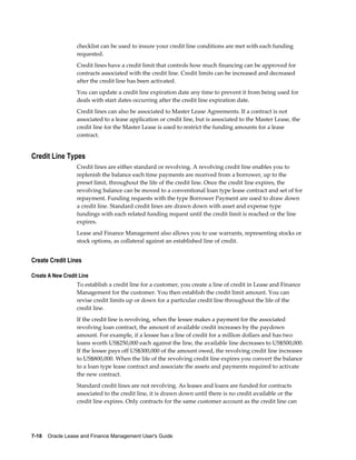 7-18    Oracle Lease and Finance Management User's Guide
checklist can be used to insure your credit line conditions are met with each funding
requested.
Credit lines have a credit limit that controls how much financing can be approved for
contracts associated with the credit line. Credit limits can be increased and decreased
after the credit line has been activated.
You can update a credit line expiration date any time to prevent it from being used for
deals with start dates occurring after the credit line expiration date.
Credit lines can also be associated to Master Lease Agreements. If a contract is not
associated to a lease application or credit line, but is associated to the Master Lease, the
credit line for the Master Lease is used to restrict the funding amounts for a lease
contract.
Credit Line Types
Credit lines are either standard or revolving. A revolving credit line enables you to
replenish the balance each time payments are received from a borrower, up to the
preset limit, throughout the life of the credit line. Once the credit line expires, the
revolving balance can be moved to a conventional loan type lease contract and set of for
repayment. Funding requests with the type Borrower Payment are used to draw down
a credit line. Standard credit lines are drawn down with asset and expense type
fundings with each related funding request until the credit limit is reached or the line
expires.
Lease and Finance Management also allows you to use warrants, representing stocks or
stock options, as collateral against an established line of credit.
Create Credit Lines
Create A New Credit Line
To establish a credit line for a customer, you create a line of credit in Lease and Finance
Management for the customer. You then establish the credit limit amount. You can
revise credit limits up or down for a particular credit line throughout the life of the
credit line.
If the credit line is revolving, when the lessee makes a payment for the associated
revolving loan contract, the amount of available credit increases by the paydown
amount. For example, if a lessee has a line of credit for a million dollars and has two
loans worth US$250,000 each against the line, the available line decreases to US$500,000.
If the lessee pays off US$300,000 of the amount owed, the revolving credit line increases
to US$800,000. When the life of the revolving credit line expires you convert the balance
to a loan type lease contract and associate the assets and payments required to activate
the new contract.
Standard credit lines are not revolving. As leases and loans are funded for contracts
associated to the credit line, it is drawn down until there is no credit available or the
credit line expires. Only contracts for the same customer account as the credit line can
 