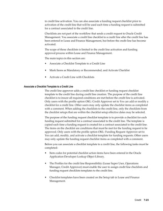 Credit    7-23
to credit line activation. You can also associate a funding request checklist prior to
activation of the credit line that will be used each time a funding request is submitted
for a contract associated to the credit line.
Checklists are not part of the workflow that sends a credit request to Oracle Credit
Management. You associate a credit line checklist to a credit line after the credit line has
been entered in Lease and Finance Management, but before the credit line has become
activated.
The scope of these checklists is limited to the credit line activation and funding
approval process within Lease and Finance Management.
The main topics in this section are:
• Associate a Checklist Template to a Credit Line
• Mark Items as Mandatory or Recommended, and Activate Checklist
• Activate a Credit Line with Checklists
Associate a Checklist Template to a Credit Line
The credit line approver adds a credit line checklist or funding request checklist
template to the credit line during credit line creation. The purpose of the credit line
checklist is to insure all required conditions are met before the credit line is activated.
Only users with the profile option OKL: Credit Approver set to Yes can add or modify a
checklist for a credit line. Other users may only update the checklist items as completed
with a comment. When adding the checklists to the credit line, only the checklists from
the checklist setups that are within the checklist setup effective dates may be selected.
The purpose of the funding request checklist template is to provide a checklist for each
funding request submitted for a contract associated to the credit line. The template is
copied each time a funding request is created for a contract associated to the credit line.
The items on the checklist are conditions that must be met for the funding request to be
approved. Only users with the profile option OKL: Funding Request Approver set to
Yes can add, modify, and activate a checklist template for funding requests. Other users
may only update the funding request checklist items as completed with a comment.
Before you can associate a checklist template to a credit line, the following tasks must be
completed:
• Item codes for potential checklist action items have been entered in the Oracle
Application Developer Lookup Object Library.
• The Profiles for the credit line Responsibility (Lease Super User, Operations
Manager, Credit Approver) must enable the user to assign credit line checklists and
funding request checklists templates to the credit line.
• Checklist templates have been created on the Setup tab in Lease and Finance
Management.
 