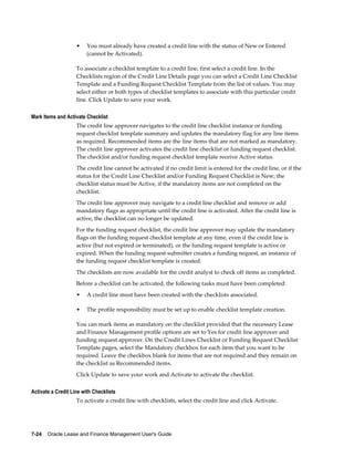 7-24    Oracle Lease and Finance Management User's Guide
• You must already have created a credit line with the status of New or Entered
(cannot be Activated).
To associate a checklist template to a credit line, first select a credit line. In the
Checklists region of the Credit Line Details page you can select a Credit Line Checklist
Template and a Funding Request Checklist Template from the list of values. You may
select either or both types of checklist templates to associate with this particular credit
line. Click Update to save your work.
Mark Items and Activate Checklist
The credit line approver navigates to the credit line checklist instance or funding
request checklist template summary and updates the mandatory flag for any line items
as required. Recommended items are the line items that are not marked as mandatory.
The credit line approver activates the credit line checklist or funding request checklist.
The checklist and/or funding request checklist template receive Active status.
The credit line cannot be activated if no credit limit is entered for the credit line, or if the
status for the Credit Line Checklist and/or Funding Request Checklist is New; the
checklist status must be Active, if the mandatory items are not completed on the
checklist.
The credit line approver may navigate to a credit line checklist and remove or add
mandatory flags as appropriate until the credit line is activated. After the credit line is
active, the checklist can no longer be updated.
For the funding request checklist, the credit line approver may update the mandatory
flags on the funding request checklist template at any time, even if the credit line is
active (but not expired or terminated), or the funding request template is active or
expired. When the funding request submitter creates a funding request, an instance of
the funding request checklist template is created.
The checklists are now available for the credit analyst to check off items as completed.
Before a checklist can be activated, the following tasks must have been completed:
• A credit line must have been created with the checklists associated.
• The profile responsibility must be set up to enable checklist template creation.
You can mark items as mandatory on the checklist provided that the necessary Lease
and Finance Management profile options are set to Yes for credit line approver and
funding request approver. On the Credit Lines Checklist or Funding Request Checklist
Template pages, select the Mandatory checkbox for each item that you want to be
required. Leave the checkbox blank for items that are not required and they remain on
the checklist as Recommended items.
Click Update to save your work and Activate to activate the checklist.
Activate a Credit Line with Checklists
To activate a credit line with checklists, select the credit line and click Activate.
 