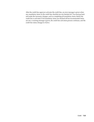 Credit    7-25
After the credit line approver activates the credit line, an error message is given when
any mandatory items on the credit line checklist are not checked off. You must go back
and make the necessary changes, such as completing all mandatory items, before the
credit line is activated. If all mandatory items are checked off but recommended items
are not, a warning message is given, the credit line activation process continues, and the
credit line status changes to Active.
 