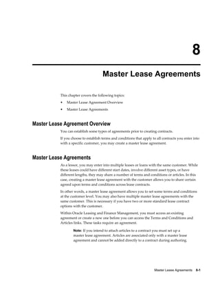 Master Lease Agreements    8-1
8
Master Lease Agreements
This chapter covers the following topics:
• Master Lease Agreement Overview
• Master Lease Agreements
Master Lease Agreement Overview
You can establish some types of agreements prior to creating contracts.
If you choose to establish terms and conditions that apply to all contracts you enter into
with a specific customer, you may create a master lease agreement.
Master Lease Agreements
As a lessor, you may enter into multiple leases or loans with the same customer. While
these leases could have different start dates, involve different asset types, or have
different lengths, they may share a number of terms and conditions or articles. In this
case, creating a master lease agreement with the customer allows you to share certain
agreed upon terms and conditions across lease contracts.
In other words, a master lease agreement allows you to set some terms and conditions
at the customer level. You may also have multiple master lease agreements with the
same customer. This is necessary if you have two or more standard lease contract
options with the customer.
Within Oracle Leasing and Finance Management, you must access an existing
agreement or create a new one before you can access the Terms and Conditions and
Articles links. These tasks require an agreement.
Note: If you intend to attach articles to a contract you must set up a
master lease agreement. Articles are associated only with a master lease
agreement and cannot be added directly to a contract during authoring.
 