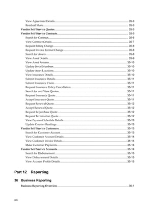 xiv
View Agreement Details.................................................................................................... 35-3
Residual Share................................................................................................................... 35-3
Vendor Self Service Quotes.................................................................................................... 35-3
Vendor Self Service Contracts................................................................................................ 35-5
Search for Contract............................................................................................................ 35-6
View Contract Details........................................................................................................ 35-7
Request Billing Change...................................................................................................... 35-8
Request Invoice Format Change........................................................................................ 35-8
Search for Assets................................................................................................................ 35-8
View Asset Details............................................................................................................. 35-9
View Asset Returns..........................................................................................................35-10
Update Serial Numbers....................................................................................................35-10
Update Asset Locations................................................................................................... 35-10
View Insurance Details.................................................................................................... 35-10
Submit Insurance Details................................................................................................. 35-11
Submit Insurance Claim...................................................................................................35-11
Request Insurance Policy Cancellation............................................................................ 35-11
Search for and View Quotes.............................................................................................35-11
Request Insurance Quote................................................................................................. 35-11
Accept Insurance Quote................................................................................................... 35-11
Request Renewal Quote................................................................................................... 35-12
Accept Renewal Quote.....................................................................................................35-12
Request Repurchase Quote.............................................................................................. 35-12
Request Termination Quote............................................................................................. 35-12
View Payment Schedule Details...................................................................................... 35-13
Update Counter Readings................................................................................................35-13
Vendor Self Service Customers............................................................................................ 35-13
Search for Customer Account.......................................................................................... 35-13
View Customer Account Details...................................................................................... 35-14
View Customer Invoice Details........................................................................................35-14
Make Customer Payments............................................................................................... 35-14
Vendor Self Service Accounts...............................................................................................35-14
Search for Disbursement.................................................................................................. 35-15
View Disbursement Details..............................................................................................35-15
View Account Profile Details........................................................................................... 35-15
Part 12 Reporting
36 Business Reporting
Business Reporting Overview.................................................................................................36-1
 