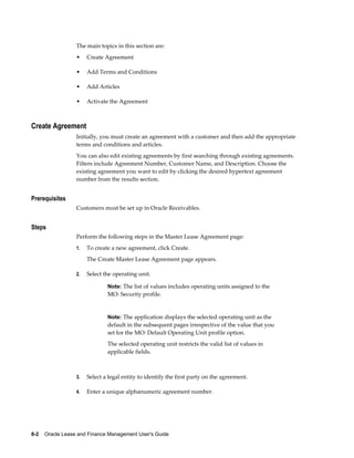 8-2    Oracle Lease and Finance Management User's Guide
The main topics in this section are:
• Create Agreement
• Add Terms and Conditions
• Add Articles
• Activate the Agreement
Create Agreement
Initially, you must create an agreement with a customer and then add the appropriate
terms and conditions and articles.
You can also edit existing agreements by first searching through existing agreements.
Filters include Agreement Number, Customer Name, and Description. Choose the
existing agreement you want to edit by clicking the desired hypertext agreement
number from the results section.
Prerequisites
Customers must be set up in Oracle Receivables.
Steps
Perform the following steps in the Master Lease Agreement page:
1. To create a new agreement, click Create.
The Create Master Lease Agreement page appears.
2. Select the operating unit.
Note: The list of values includes operating units assigned to the
MO: Security profile.
Note: The application displays the selected operating unit as the
default in the subsequent pages irrespective of the value that you
set for the MO: Default Operating Unit profile option.
The selected operating unit restricts the valid list of values in
applicable fields.
3. Select a legal entity to identify the first party on the agreement.
4. Enter a unique alphanumeric agreement number.
 