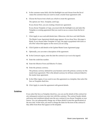 Master Lease Agreements    8-3
5. In the customer name field, click the flashlight icon and choose from the list of
values the customer that you want to create a master lease agreement with.
6. Choose the Source from which you which to create the agreement.
The options are: New, Template, and Copy.
If you choose New, you are creating a brand new agreement.
If you choose Template or Copy, you must click the flashlight icon and select the
Template or existing agreement that you want to use as a source from the list of
values.
7. Click Apply to save and add details later. Otherwise, click Save and Add Details.
The Master Lease Agreement details page appears. If you chose New, this page is
blank. If you choose either Template or Copy, the page is populated with some or
all of the values that appear on the source you are using.
8. Click Update to add details in the Update Master Lease Agreement page.
9. Optionally, you can enter a description of the agreement.
10. In the Contracts region, enter the date the contract is (or was to be) signed.
11. Enter the credit line number.
12. Enter the Effective From and Effective To dates.
13. Enter the primary currency.
The primary currency defined for your business unit is the primary currency for the
master lease agreement. This is the default currency for all lease contracts linked to
the master lease agreement.
14. In the Other region, if you want to save this agreement as a template, then select the
Save as Template check box.
15. Click Apply to create the agreement with general details.
Guidelines
If you select the Save as Template check box, you can use the details of this contract for
any subsequent contract you enter into with this customer. The contract header details
and terms and conditions default onto the new contract if you choose Template as your
Source. You can subsequently change any of these details to meet the specifications of
the new deal. At the least, you need to change the dates for the term of the contract if
they differ from those that appear on the template.
 