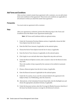 8-4    Oracle Lease and Finance Management User's Guide
Add Terms and Conditions
After you have created a master lease agreement with a customer, you can add certain
terms and conditions to that agreement. These terms and conditions are applicable on
all contracts to which you attach this master lease agreement.
Prerequisites
You must create an agreement with a customer.
Steps
After your agreement is confirmed, perform the following steps in the Terms and
Conditions tab of the Master Lease Agreements details page:
Note: All Terms and Conditions fields are optional entries.
1. Under the Termination Purchase Options section, if applicable, choose the Mid
Term Option from the list of values.
2. Enter the Mid Term Amount, if applicable, for the selected option.
3. Choose the End of Term Option from the list of values, if applicable.
4. Enter the End of Term Amount, if applicable, for the selected option.
5. Click Apply to save and add other terms. Repeat this step after each term.
6. Under the Renewal Options section, enter a numeric value for the Renewal notice
days field.
This is the number of days required by the customer to be notified of automatic
renewals.
7. Choose a Renewal option from the list of values, if applicable.
8. Enter the Renewal amount if applicable for the selected option.
9. Under the Tax section, if you want the contracts linked to the agreement to be
Subject to Basic Tax Withholding, select the check box.
10. Alternatively, in the Calculation Formula Name field, click the flashlight icon and
choose the appropriate calculation formula, if applicable.
11. Under the Insurance section, select the Coverage by Blanket Insurance check box if
the lessee has blanket insurance coverage for all referenced contracts.
 