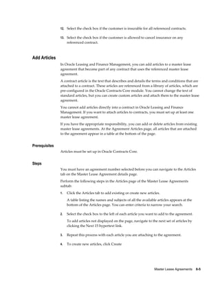 Master Lease Agreements    8-5
12. Select the check box if the customer is insurable for all referenced contracts.
13. Select the check box if the customer is allowed to cancel insurance on any
referenced contract.
Add Articles
In Oracle Leasing and Finance Management, you can add articles to a master lease
agreement that become part of any contract that uses the referenced master lease
agreement.
A contract article is the text that describes and details the terms and conditions that are
attached to a contract. These articles are referenced from a library of articles, which are
pre-configured in the Oracle Contracts Core module. You cannot change the text of
standard articles, but you can create custom articles and attach them to the master lease
agreement.
You cannot add articles directly into a contract in Oracle Leasing and Finance
Management. If you want to attach articles to contracts, you must set up at least one
master lease agreement.
If you have the appropriate responsibility, you can add or delete articles from existing
master lease agreements. At the Agreement Articles page, all articles that are attached
to the agreement appear in a table at the bottom of the page.
Prerequisites
Articles must be set up in Oracle Contracts Core.
Steps
You must have an agreement number selected before you can navigate to the Articles
tab on the Master Lease Agreement details page.
Perform the following steps in the Articles page of the Master Lease Agreements
subtab:
1. Click the Articles tab to add existing or create new articles.
A table listing the names and subjects of all the available articles appears at the
bottom of the Articles page. You can enter criteria to narrow your search.
2. Select the check box to the left of each article you want to add to the agreement.
To add articles not displayed on the page, navigate to the next set of articles by
clicking the Next 15 hypertext link.
3. Repeat this process with each article you are attaching to the agreement.
4. To create new articles, click Create
 