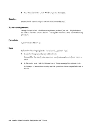 8-6    Oracle Lease and Finance Management User's Guide
5. Add the details in the Create Articles page and click apply.
Guidelines
The two filters for searching for articles are: Name and Subject.
Activate the Agreement
Once you have created a master lease agreement, whether you use a template or not,
the contract will have a status of New. To change the status to Active, use the following
procedure.
Prerequisites
Agreements must be set up.
Steps
Perform the following steps in the Master Lease Agreement page:
1. Search for the agreement you want to activate.
You can filter the search using agreement number, description, customer name, or
status
2. In the results table, click the Activate icon of the agreement you want to activate.
You receive a confirmation message and the agreement status changes from New to
Active.
 