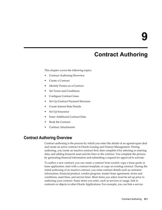 Contract Authoring    9-1
9
Contract Authoring
This chapter covers the following topics:
• Contract Authoring Overview
• Create a Contract
• Identify Parties on a Contract
• Set Terms and Conditions
• Configure Contract Lines
• Set Up Contract Payment Structure
• Create Interest Rate Details
• Set Up Insurance
• Enter Additional Contract Data
• Book the Contract
• Contract Attachments
Contract Authoring Overview
Contract authoring is the process by which you enter the details of an agreed-upon deal
and create an active contract in Oracle Leasing and Finance Management. During
authoring, you create an inactive contract first; then complete it by selecting or entering
data, and adding financial asset and fee lines to the contract. You complete the process
by generating financial information and submitting a request for approval to activate.
To author a new contract, you can create a contract from scratch, copy a lease quote or
lease application, start with a contract template, or copy an existing contract. During the
initial authoring of an inactive contract, you enter contract details such as customer
information, financial product, vendor program, master lease agreement, terms and
conditions, asset lines, and service lines. Most items you select must be set up prior to
authoring your contract. Some items you enter, such as services or usage, link to
contracts or objects in other Oracle Applications. For example, you can link a service
 