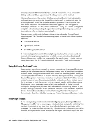 9-2    Oracle Lease and Finance Management User's Guide
line on your contract to an Oracle Service Contract. This enables you to consolidate
billings for lease and loan agreements with billings from a service contract.
After you have entered the contract details, you must validate the contract, calculate
estimated taxes and generate the financial information such as streams and rates. As
you complete each step of the activation sequence, you can review the results. After
each step is completed, you submit the contract for approval. Once the approval
hierarchy is completed and the contract is approved, Leasing and Finance Management
completes activation by creating all required accounting and creating any additional
information in other applications automatically.
You can search, update, and duplicate existing contracts from the Contract Search
summary page. The Contract Search summary page is available in the following menu
locations:
• Customers>Contracts
• Operations>Contracts
• Asset Management>Contracts
If your security profile is enabled for multiple organizations, then you can search for
contracts belonging to any organization for which you are authorized. Leasing and
Finance Management enables you to personalize the search to query existing contracts
using your criteria. See the Personalization Guide to personalize Oracle application pages.
Using Authoring Business Events
Often contract authoring events such as contract approval may be separated by days or
weeks, yet the subsequent steps in the business process must be completed in sequence.
Business events are opportunities at each small step in the authoring process where you
can configure Oracle Workflow to increase efficiency through automation. Leasing and
Finance Management business events make it easy to connect Oracle Workflow to your
unique business process. You can automate tasks, notify others when a contract is ready
for its next step, or route the contract to the appropriate user for additional processing.
The business events are seeded in Oracle Workflow and reside in the background
throughout the origination processes. Each seeded event is disabled by default. To use a
business event, you must first enable it and then subscribe a workflow to the event. See
Seeded Business Events For Lease Contract Authoring, Oracle Lease Management
Implementation Guide for a list of the Leasing and Finance Management business events.
Importing Contracts
If you are originating your transactions in a third party system, Leasing and Finance
Management enables you to use an import interface to load contracts for authoring. You
can load the contracts in any state, from New to Booked using the associated batch
processes. The import interface automatically validates contract information you load to
ensure it is complete and accurate. You can use the import interface in conjunction with
 