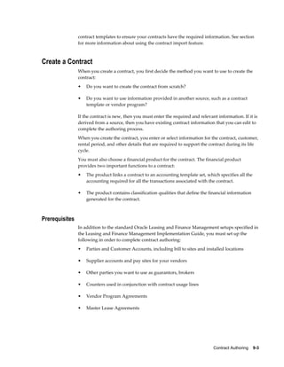 Contract Authoring    9-3
contract templates to ensure your contracts have the required information. See section
for more information about using the contract import feature.
Create a Contract
When you create a contract, you first decide the method you want to use to create the
contract:
• Do you want to create the contract from scratch?
• Do you want to use information provided in another source, such as a contract
template or vendor program?
If the contract is new, then you must enter the required and relevant information. If it is
derived from a source, then you have existing contract information that you can edit to
complete the authoring process.
When you create the contract, you enter or select information for the contract, customer,
rental period, and other details that are required to support the contract during its life
cycle.
You must also choose a financial product for the contract. The financial product
provides two important functions to a contract:
• The product links a contract to an accounting template set, which specifies all the
accounting required for all the transactions associated with the contract.
• The product contains classification qualities that define the financial information
generated for the contract.
Prerequisites
In addition to the standard Oracle Leasing and Finance Management setups specified in
the Leasing and Finance Management Implementation Guide, you must set up the
following in order to complete contract authoring:
• Parties and Customer Accounts, including bill to sites and installed locations
• Supplier accounts and pay sites for your vendors
• Other parties you want to use as guarantors, brokers
• Counters used in conjunction with contract usage lines
• Vendor Program Agreements
• Master Lease Agreements
 