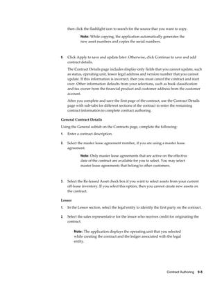 Contract Authoring    9-5
then click the flashlight icon to search for the source that you want to copy.
Note: While copying, the application automatically generates the
new asset numbers and copies the serial numbers.
9. Click Apply to save and update later. Otherwise, click Continue to save and add
contract details.
The Contract Details page includes display-only fields that you cannot update, such
as status, operating unit, lessor legal address and version number that you cannot
update. If this information is incorrect, then you must cancel the contract and start
over. Other information defaults from your selections, such as book classification
and tax owner from the financial product and customer address from the customer
account.
After you complete and save the first page of the contract, use the Contract Details
page with sub-tabs for different sections of the contract to enter the remaining
contract information to complete contract authoring.
General Contract Details
Using the General subtab on the Contracts page, complete the following:
1. Enter a contract description.
2. Select the master lease agreement number, if you are using a master lease
agreement.
Note: Only master lease agreements that are active on the effective
date of the contract are available for you to select. You may select
master lease agreements that belong to other customers.
3. Select the Re-leased Asset check box if you want to select assets from your current
off-lease inventory. If you select this option, then you cannot create new assets on
the contract.
Lessor
1. In the Lessor section, select the legal entity to identify the first party on the contract.
2. Select the sales representative for the lessor who receives credit for originating the
contract.
Note: The application displays the operating unit that you selected
while creating the contract and the ledger associated with the legal
entity.
 