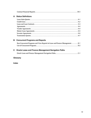     xv
Contract Financial Reports...................................................................................................... 36-3
A Status Definitions
Lease Sales Quotes.................................................................................................................... A-1
Credit Lines............................................................................................................................... A-2
Lease and Loan Contracts......................................................................................................... A-3
Agreements............................................................................................................................... A-4
Vendor Agreements.................................................................................................................. A-4
Master Lease Agreements......................................................................................................... A-5
Investor Agreements................................................................................................................. A-6
Termination Quotes.................................................................................................................. A-7
B Concurrent Programs and Reports
Run Concurrent Programs and View Reports In Lease and Finance Management................B-1
List of Concurrent Programs..................................................................................................... B-2
C Oracle Lease and Finance Management Navigation Paths
Oracle Lease and Finance Management Navigation Paths......................................................C-1
Glossary
Index
 