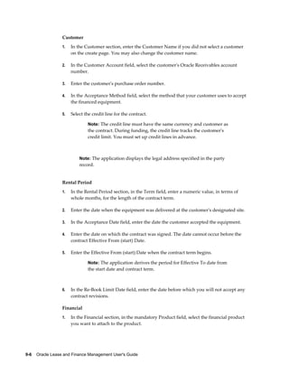 9-6    Oracle Lease and Finance Management User's Guide
Customer
1. In the Customer section, enter the Customer Name if you did not select a customer
on the create page. You may also change the customer name.
2. In the Customer Account field, select the customer's Oracle Receivables account
number.
3. Enter the customer's purchase order number.
4. In the Acceptance Method field, select the method that your customer uses to accept
the financed equipment.
5. Select the credit line for the contract.
Note: The credit line must have the same currency and customer as
the contract. During funding, the credit line tracks the customer's
credit limit. You must set up credit lines in advance.
Note: The application displays the legal address specified in the party
record.
Rental Period
1. In the Rental Period section, in the Term field, enter a numeric value, in terms of
whole months, for the length of the contract term.
2. Enter the date when the equipment was delivered at the customer's designated site.
3. In the Acceptance Date field, enter the date the customer accepted the equipment.
4. Enter the date on which the contract was signed. The date cannot occur before the
contract Effective From (start) Date.
5. Enter the Effective From (start) Date when the contract term begins.
Note: The application derives the period for Effective To date from
the start date and contract term.
6. In the Re-Book Limit Date field, enter the date before which you will not accept any
contract revisions.
Financial
1. In the Financial section, in the mandatory Product field, select the financial product
you want to attach to the product.
 