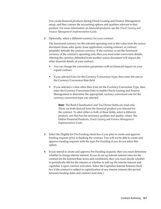 Contract Authoring    9-7
You create financial products during Oracle Leasing and Finance Management
setup, and they contain the accounting options and qualities relevant to that
product. For more information on financial products, see the Oracle Leasing and
Finance Management Implementation Guide.
2. Optionally, select a different currency for your contract.
The functional currency for the selected operating unit or the value from the source
document (lease sales quote, lease application, existing contract, or contract
template) defaults the contract currency. If the currency is not the functional
currency of the contract's operating unit, then you must enter conversion details.
Altering the currency defaulted from another source document will impact the
other financial details of your contract.
• You can change the conversion parameters with no financial impact on your
copied contract.
• If you selected User for the Currency Conversion Type, then enter the rate in
the Currency Conversion Rate field.
• If you selected a value other then User for the Currency Conversion Type, then
enter the Currency Conversion Date to enable Oracle Leasing and Finance
Management to determine the appropriate currency conversion rate for the
currency conversion type you selected.
Note: The Book Classification and Tax Owner fields are read-only.
These are both derived from the financial product you selected for
the contract. To alter either or both of these fields, select a different
product, one that has the necessary qualities and quality values. See
Define Financial Products, Oracle Leasing and Finance Management
Implementation Guide.
3. Select the Eligible for Pre-Funding check box if you plan to create and approve
funding requests prior to booking the contract. You will not be able to create and
approve funding requests with the type Pre-Funding if you do not select this
option.
4. If you intend to create and approve Pre-Funding requests, then you must determine
whether to charge interim interest. If you do set up interim interest rates for the
contract (in the Interest Rate terms and conditions), then you must decide whether
to periodically bill for the interest or whether to add up the interim interest and
capitalize it upon contract activation. Select the Capitalize Interim Interest check
box if the contract is subject to capitalization of any interim interest (the period
between funding dates and contract start date.)
 