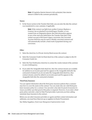 9-8    Oracle Lease and Finance Management User's Guide
Note: If Capitalize Interim Interest is left unchecked, then interim
interest is billed to the customer periodically.
Source
1. In the Source section in the Transfer Date field, you can enter the date the contract
was transferred to a new customer, if applicable.
Note: If the contract was Split from another Contract, Replaces a
Contract, has an attached Converted/Legacy Number, or was
created from an Origination Quote, then that information appears
in one of the read-only fields below the Transfer Date field. If the
contact was part of the lessor's legacy conversion, the Converted
Account check box may be used to identify converted contracts and
will automatically include a check mark if populated during your
conversion.
Other
1. Select the check box if a Private Activity Bond secures the contract.
2. Select the Consumer Credit Act Deal check box if the contract is subject to the US
Consumer Credit Act.
3. Select the Non-Notification check box to contact the vendor instead of the customer
in case of delinquency.
4. If you select the Assignable field check box, then the contract streams are available
for addition to an investor pool and Yes appears in the Assignable field after the
contracted is booked If you do not select the Assignable field check box, then
contract streams cannot be added to an investor pool and No appears in the
Assignable field after the contracted is booked.
Third Party Insurance
You can capture information about the third party insurance policies that a customer
may have to cover the assets on the contract. You can create only one valid third party
lease insurance policy for a contract. You can enter a due date for proof of insurance to
insure you follow up when proof of the policy is required. However, if you enter a third
party policy and enter a date for Date Proof provided, it prevents you from adding
automatic lease insurance to the contract.
Before you can select insurance providers or agents and their contact information and
addresses, you must have them set up as suppliers in Oracle Procurement.
See: Define Suppliers, Oracle Lease Management Implementation Guide
 
