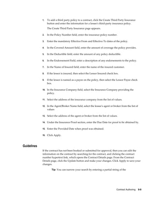 Contract Authoring    9-9
1. To add a third party policy to a contract, click the Create Third Party Insurance
button and enter the information for a lessee's third-party insurance policy.
The Create Third Party Insurance page appears.
2. In the Policy Number field, enter the insurance policy number.
3. Enter the mandatory Effective From and Effective To dates of the policy.
4. In the Covered Amount field, enter the amount of coverage the policy provides.
5. In the Deductible field, enter the amount of any policy deductible.
6. In the Endorsement Field, enter a description of any endorsements to the policy.
7. In the Name of Insured field, enter the name of the insured customer.
8. If the lessor is insured, then select the Lessor Insured check box.
9. If the lessor is named as a payee on the policy, then select the Lessor Payee check
box.
10. In the Insurance Company field, select the Insurance Company providing the
policy.
11. Select the address of the insurance company from the list of values.
12. In the Agent/Broker Name field, select the lessee's agent or broker from the list of
values
13. Select the address of the agent or broker from the list of values.
14. Under the Insurance Proof section, enter the Due Date for proof to be obtained by.
15. Enter the Provided Date when proof was obtained.
16. Click Apply.
Guidelines
If the contract has not been booked or submitted for approval, then you can edit the
information on the contract by searching for the contract, and clicking the contract
number hypertext link, which opens the Contract Details page. From the Contract
Details page, click the Update button and make your changes. Click Apply to save your
changes.
Tip: You can narrow your search by entering a partial string of the
 