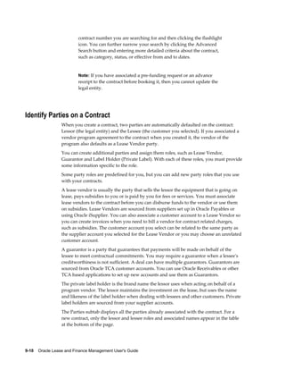 9-10    Oracle Lease and Finance Management User's Guide
contract number you are searching for and then clicking the flashlight
icon. You can further narrow your search by clicking the Advanced
Search button and entering more detailed criteria about the contract,
such as category, status, or effective from and to dates.
Note: If you have associated a pre-funding request or an advance
receipt to the contract before booking it, then you cannot update the
legal entity.
Identify Parties on a Contract
When you create a contract, two parties are automatically defaulted on the contract:
Lessor (the legal entity) and the Lessee (the customer you selected). If you associated a
vendor program agreement to the contract when you created it, the vendor of the
program also defaults as a Lease Vendor party.
You can create additional parties and assign them roles, such as Lease Vendor,
Guarantor and Label Holder (Private Label). With each of these roles, you must provide
some information specific to the role.
Some party roles are predefined for you, but you can add new party roles that you use
with your contracts.
A lease vendor is usually the party that sells the lessor the equipment that is going on
lease, pays subsidies to you or is paid by you for fees or services. You must associate
lease vendors to the contract before you can disburse funds to the vendor or use them
on subsidies. Lease Vendors are sourced from suppliers set up in Oracle Payables or
using Oracle iSupplier. You can also associate a customer account to a Lease Vendor so
you can create invoices when you need to bill a vendor for contract related charges,
such as subsidies. The customer account you select can be related to the same party as
the supplier account you selected for the Lease Vendor or you may choose an unrelated
customer account.
A guarantor is a party that guarantees that payments will be made on behalf of the
lessee to meet contractual commitments. You may require a guarantor when a lessee's
creditworthiness is not sufficient. A deal can have multiple guarantors. Guarantors are
sourced from Oracle TCA customer accounts. You can use Oracle Receivables or other
TCA based applications to set up new accounts and use them as Guarantors.
The private label holder is the brand name the lessor uses when acting on behalf of a
program vendor. The lessor maintains the investment on the lease, but uses the name
and likeness of the label holder when dealing with lessees and other customers. Private
label holders are sourced from your supplier accounts.
The Parties subtab displays all the parties already associated with the contract. For a
new contract, only the lessor and lessee roles and associated names appear in the table
at the bottom of the page.
 