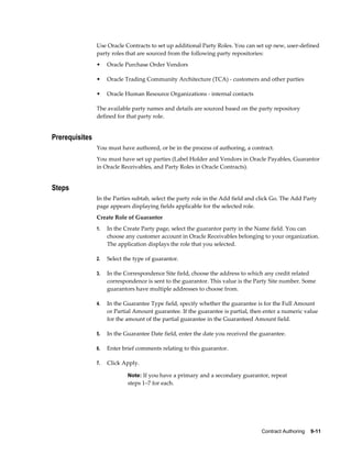 Contract Authoring    9-11
Use Oracle Contracts to set up additional Party Roles. You can set up new, user-defined
party roles that are sourced from the following party repositories:
• Oracle Purchase Order Vendors
• Oracle Trading Community Architecture (TCA) - customers and other parties
• Oracle Human Resource Organizations - internal contacts
The available party names and details are sourced based on the party repository
defined for that party role.
Prerequisites
You must have authored, or be in the process of authoring, a contract.
You must have set up parties (Label Holder and Vendors in Oracle Payables, Guarantor
in Oracle Receivables, and Party Roles in Oracle Contracts).
Steps
In the Parties subtab, select the party role in the Add field and click Go. The Add Party
page appears displaying fields applicable for the selected role.
Create Role of Guarantor
1. In the Create Party page, select the guarantor party in the Name field. You can
choose any customer account in Oracle Receivables belonging to your organization.
The application displays the role that you selected.
2. Select the type of guarantor.
3. In the Correspondence Site field, choose the address to which any credit related
correspondence is sent to the guarantor. This value is the Party Site number. Some
guarantors have multiple addresses to choose from.
4. In the Guarantee Type field, specify whether the guarantee is for the Full Amount
or Partial Amount guarantee. If the guarantee is partial, then enter a numeric value
for the amount of the partial guarantee in the Guaranteed Amount field.
5. In the Guarantee Date field, enter the date you received the guarantee.
6. Enter brief comments relating to this guarantor.
7. Click Apply.
Note: If you have a primary and a secondary guarantor, repeat
steps 1–7 for each.
 