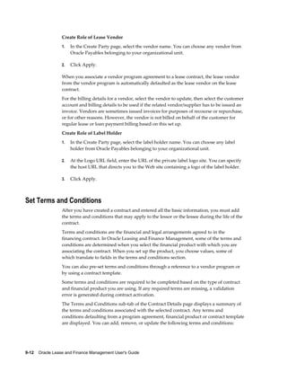 9-12    Oracle Lease and Finance Management User's Guide
Create Role of Lease Vendor
1. In the Create Party page, select the vendor name. You can choose any vendor from
Oracle Payables belonging to your organizational unit.
2. Click Apply.
When you associate a vendor program agreement to a lease contract, the lease vendor
from the vendor program is automatically defaulted as the lease vendor on the lease
contract.
For the billing details for a vendor, select the vendor to update, then select the customer
account and billing details to be used if the related vendor/supplier has to be issued an
invoice. Vendors are sometimes issued invoices for purposes of recourse or repurchase,
or for other reasons. However, the vendor is not billed on behalf of the customer for
regular lease or loan payment billing based on this set up.
Create Role of Label Holder
1. In the Create Party page, select the label holder name. You can choose any label
holder from Oracle Payables belonging to your organizational unit.
2. At the Logo URL field, enter the URL of the private label logo site. You can specify
the host URL that directs you to the Web site containing a logo of the label holder.
3. Click Apply.
Set Terms and Conditions
After you have created a contract and entered all the basic information, you must add
the terms and conditions that may apply to the lessor or the lessee during the life of the
contract.
Terms and conditions are the financial and legal arrangements agreed to in the
financing contract. In Oracle Leasing and Finance Management, some of the terms and
conditions are determined when you select the financial product with which you are
associating the contract. When you set up the product, you choose values, some of
which translate to fields in the terms and conditions section.
You can also pre-set terms and conditions through a reference to a vendor program or
by using a contract template.
Some terms and conditions are required to be completed based on the type of contract
and financial product you are using. If any required terms are missing, a validation
error is generated during contract activation.
The Terms and Conditions sub-tab of the Contract Details page displays a summary of
the terms and conditions associated with the selected contract. Any terms and
conditions defaulting from a program agreement, financial product or contract template
are displayed. You can add, remove, or update the following terms and conditions:
 