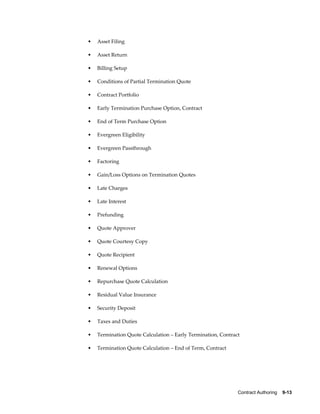 Contract Authoring    9-13
• Asset Filing
• Asset Return
• Billing Setup
• Conditions of Partial Termination Quote
• Contract Portfolio
• Early Termination Purchase Option, Contract
• End of Term Purchase Option
• Evergreen Eligibility
• Evergreen Passthrough
• Factoring
• Gain/Loss Options on Termination Quotes
• Late Charges
• Late Interest
• Prefunding
• Quote Approver
• Quote Courtesy Copy
• Quote Recipient
• Renewal Options
• Repurchase Quote Calculation
• Residual Value Insurance
• Security Deposit
• Taxes and Duties
• Termination Quote Calculation – Early Termination, Contract
• Termination Quote Calculation – End of Term, Contract
 