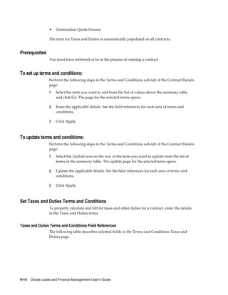 9-14    Oracle Lease and Finance Management User's Guide
• Termination Quote Process
The term for Taxes and Duties is automatically populated on all contracts.
Prerequisites
You must have retrieved or be in the process of creating a contract.
To set up terms and conditions:
Perform the following steps in the Terms and Conditions sub-tab of the Contract Details
page:
1. Select the term you want to add from the list of values above the summary table
and click Go. The page for the selected terms opens.
2. Enter the applicable details. See the field references for each area of terms and
conditions.
3. Click Apply
To update terms and conditions:
Perform the following steps in the Terms and Conditions sub-tab of the Contract Details
page:
1. Select the Update icon on the row of the term you want to update from the list of
terms in the summary table. The update page for the selected term opens.
2. Update the applicable details. See the field references for each area of terms and
conditions.
3. Click Apply.
Set Taxes and Duties Terms and Conditions
To properly calculate and bill for taxes and other duties for a contract, enter the details
in the Taxes and Duties terms.
Taxes and Duties Terms and Conditions Field References
The following table describes selected fields in the Terms and Conditions Taxes and
Duties page.
 