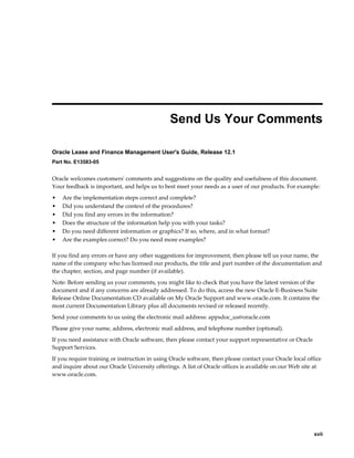     xvii
 
Send Us Your Comments
Oracle Lease and Finance Management User's Guide, Release 12.1
Part No. E13583-05
Oracle welcomes customers' comments and suggestions on the quality and usefulness of this document.
Your feedback is important, and helps us to best meet your needs as a user of our products. For example:
• Are the implementation steps correct and complete?
• Did you understand the context of the procedures?
• Did you find any errors in the information?
• Does the structure of the information help you with your tasks?
• Do you need different information or graphics? If so, where, and in what format?
• Are the examples correct? Do you need more examples?
If you find any errors or have any other suggestions for improvement, then please tell us your name, the
name of the company who has licensed our products, the title and part number of the documentation and
the chapter, section, and page number (if available).
Note: Before sending us your comments, you might like to check that you have the latest version of the
document and if any concerns are already addressed. To do this, access the new Oracle E-Business Suite
Release Online Documentation CD available on My Oracle Support and www.oracle.com. It contains the
most current Documentation Library plus all documents revised or released recently.
Send your comments to us using the electronic mail address: appsdoc_us@oracle.com
Please give your name, address, electronic mail address, and telephone number (optional).
If you need assistance with Oracle software, then please contact your support representative or Oracle
Support Services.
If you require training or instruction in using Oracle software, then please contact your Oracle local office
and inquire about our Oracle University offerings. A list of Oracle offices is available on our Web site at
www.oracle.com.
 