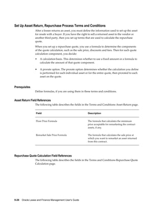 9-26    Oracle Lease and Finance Management User's Guide
Set Up Asset Return, Repurchase Process Terms and Conditions
After a lessee returns an asset, you must define the information used to set up the asset
for resale with a buyer. If you have the right to sell a returned asset to the vendor or
another third party, then you set up terms that are used to calculate the repurchase
quote.
When you set up a repurchase quote, you use a formula to determine the components
of the quote calculation, such as the sale price, discounts and fees. Then for each quote
calculation component, you decide:
• A calculation basis. This determines whether to use a fixed amount or a formula to
calculate the amount of that quote component.
• A prorate option. The prorate option determines whether the calculation you define
is performed for each individual asset or for the entire quote, then prorated to each
asset on the quote.
Prerequisites
Define formulas, if you are using them in these terms and conditions.
Asset Return Field References
The following table describes the fields in the Terms and Conditions Asset Return page.
Field Description
Floor Price Formula The formula that calculates the minimum
price acceptable for remarketing the contract
assets, if any.
Remarket Sale Price Formula The formula that calculates the sale price at
which you want to remarket an asset returned
from this contract.
Repurchase Quote Calculation Field References
The following table describes the fields in the Terms and Conditions Repurchase Quote
Calculation page.
 