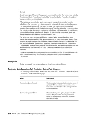 9-38    Oracle Lease and Finance Management User's Guide
derived.
Oracle Leasing and Finance Management has seeded formulas that correspond with the
Termination Quote Formula and each of the Terms. See Define Formulas, Oracle Lease
Management Implementation Guide.
When you enter terms for the quote components you can determine the basis for
calculation. The basis may be a fixed amount or a formula. If you select fixed amount,
you must enter an amount. If you select formula, you must select a formula that
includes the seeded operands for that component. You also determine a prorate option.
The prorate option determines whether the calculation will be executed for each line or
prorated whereby the calculation is done for all assets on the termination quote and
then prorated to each asset line based upon asset cost.
The terms you enter are only valid for the contract being authored and not other
contracts you may enter later. The terms only apply for early termination quotes. This
includes termination dates that fall before the end of term tolerance. To determine the
end of term tolerance, the tolerance days from the terms and conditions Termination
Quote Process are subtracted from the contract end date. Any termination date that falls
before that date uses the terms for Early Termination Quotes to calculate quote
amounts.
To specify terms for calculating termination quotes after the end of term tolerance date,
enter values in the terms and conditions for End of Term Termination Quote
Calculations.
Prerequisites
Define formulas, if you are using them in these terms and conditions.
Termination Quote Calculation - Early Termination, Contract Field References
The following table describes the fields in the Terms and Conditions Termination Quote
Calculation – Early Termination page.
Field Description
Termination Quote Formula The formula that calculates the termination quote, if
applicable. The formula should consist of one or
more of the seeded operands that correspond to the
quote components.
Contract Obligation Option The contract obligation option, if applicable. The
contract obligation is the amount you want to
charge for the remaining contractual payments
associated to assets.
 