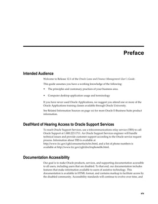     xix
 
Preface
Intended Audience
Welcome to Release 12.1 of the Oracle Lease and Finance Management User's Guide.
This guide assumes you have a working knowledge of the following:
• The principles and customary practices of your business area.
• Computer desktop application usage and terminology
If you have never used Oracle Applications, we suggest you attend one or more of the
Oracle Applications training classes available through Oracle University.
See Related Information Sources on page xxi for more Oracle E-Business Suite product
information.
Deaf/Hard of Hearing Access to Oracle Support Services
To reach Oracle Support Services, use a telecommunications relay service (TRS) to call
Oracle Support at 1.800.223.1711. An Oracle Support Services engineer will handle
technical issues and provide customer support according to the Oracle service request
process. Information about TRS is available at
http://www.fcc.gov/cgb/consumerfacts/trs.html, and a list of phone numbers is
available at http://www.fcc.gov/cgb/dro/trsphonebk.html.
Documentation Accessibility
Our goal is to make Oracle products, services, and supporting documentation accessible
to all users, including users that are disabled. To that end, our documentation includes
features that make information available to users of assistive technology. This
documentation is available in HTML format, and contains markup to facilitate access by
the disabled community. Accessibility standards will continue to evolve over time, and
 