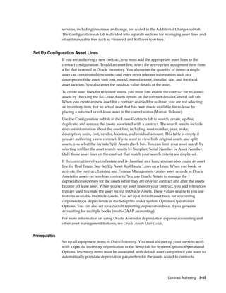 Contract Authoring    9-55
services, including insurance and usage, are added in the Additional Charges subtab.
The Configuration sub tab is divided into separate sections for managing asset lines and
other financeable fees such as Financed and Rollover type fees.
Set Up Configuration Asset Lines
If you are authoring a new contract, you must add the appropriate asset lines to the
contract configuration. To add an asset line, select the appropriate equipment item from
a list that is stored in Oracle Inventory. You also enter the quantity of items--a single
asset can contain multiple units--and enter other relevant information such as a
description of the asset, unit cost, model, manufacturer, installed site, and the fixed
asset location. You also enter the residual value details of the asset.
To create asset lines for re-leased assets, you must first enable the contract for re-leased
assets by checking the Re-Lease Assets option on the contract details General sub tab.
When you create an new asset for a contract enabled for re-lease, you are not selecting
an inventory item, but an actual asset that has been made available for re-lease by
placing a returned or off-lease asset in the correct status (Manual Release).
Use the Configuration subtab in the Lease Contracts tab to search, create, update,
duplicate, and remove the assets associated with a contract. The search results include
relevant information about the asset line, including asset number, year, make,
description, units, cost, vendor, location, and residual amount. This table is empty if
you are authoring a new contract. If you want to view both original assets and split
assets, you select the Include Split Assets check box. You can limit your asset search by
selecting to filter the asset search results by Supplier, Serial Number or Asset Number.
Only those asset lines on the contract that match your search criteria are displayed.
If the contract involves real estate and is classified as a loan, you can also create an asset
line for Real Estate. See: Set Up Asset Real Estate Lines on a Loan. When you book, or
activate, the contract, Leasing and Finance Management creates asset records in Oracle
Assets for assets on non-loan contracts. You use Oracle Assets to manage the
depreciation expenses for the assets while they are on your contract and after the assets
become off lease asset. When you set up asset lines on your contract, you add references
that are used to create the asset record in Oracle Assets. These values enable to you use
features available in Oracle Assets. You set up a default asset book for accounting
corporate book depreciation in the Setup tab under System Options>Operational
Options. You can also set up a default reporting depreciation book if you generate
accounting for multiple books (multi-GAAP accounting).
For more information on using Oracle Assets for depreciation expense accounting and
other asset management features, see Oracle Assets User Guide.
Prerequisites
Set up all equipment items in Oracle Inventory. You must also set up your users to work
with a specific inventory organization in the Setup tab for System Options>Operational
Options. Inventory items must be associated with default asset categories if you want to
automatically populate depreciation parameters for the assets added to contracts.
 