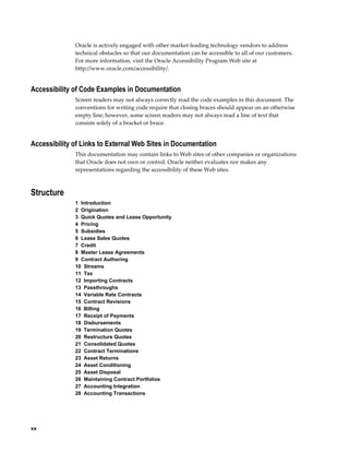 xx
Oracle is actively engaged with other market-leading technology vendors to address
technical obstacles so that our documentation can be accessible to all of our customers.
For more information, visit the Oracle Accessibility Program Web site at
http://www.oracle.com/accessibility/.
Accessibility of Code Examples in Documentation
Screen readers may not always correctly read the code examples in this document. The
conventions for writing code require that closing braces should appear on an otherwise
empty line; however, some screen readers may not always read a line of text that
consists solely of a bracket or brace.
Accessibility of Links to External Web Sites in Documentation
This documentation may contain links to Web sites of other companies or organizations
that Oracle does not own or control. Oracle neither evaluates nor makes any
representations regarding the accessibility of these Web sites.
Structure
1  Introduction
2  Origination
3  Quick Quotes and Lease Opportunity
4  Pricing
5  Subsidies
6  Lease Sales Quotes
7  Credit
8  Master Lease Agreements
9  Contract Authoring
10  Streams
11  Tax
12  Importing Contracts
13  Passthroughs
14  Variable Rate Contracts
15  Contract Revisions
16  Billing
17  Receipt of Payments
18  Disbursements
19  Termination Quotes
20  Restructure Quotes
21  Consolidated Quotes
22  Contract Terminations
23  Asset Returns
24  Asset Conditioning
25  Asset Disposal
26  Maintaining Contract Portfolios
27  Accounting Integration
28  Accounting Transactions
 