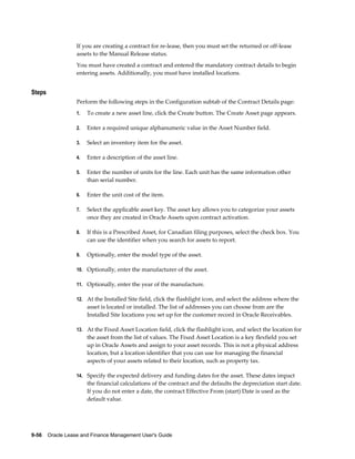 9-56    Oracle Lease and Finance Management User's Guide
If you are creating a contract for re-lease, then you must set the returned or off-lease
assets to the Manual Release status.
You must have created a contract and entered the mandatory contract details to begin
entering assets. Additionally, you must have installed locations.
Steps
Perform the following steps in the Configuration subtab of the Contract Details page:
1. To create a new asset line, click the Create button. The Create Asset page appears.
2. Enter a required unique alphanumeric value in the Asset Number field.
3. Select an inventory item for the asset.
4. Enter a description of the asset line.
5. Enter the number of units for the line. Each unit has the same information other
than serial number.
6. Enter the unit cost of the item.
7. Select the applicable asset key. The asset key allows you to categorize your assets
once they are created in Oracle Assets upon contract activation.
8. If this is a Prescribed Asset, for Canadian filing purposes, select the check box. You
can use the identifier when you search for assets to report.
9. Optionally, enter the model type of the asset.
10. Optionally, enter the manufacturer of the asset.
11. Optionally, enter the year of the manufacture.
12. At the Installed Site field, click the flashlight icon, and select the address where the
asset is located or installed. The list of addresses you can choose from are the
Installed Site locations you set up for the customer record in Oracle Receivables.
13. At the Fixed Asset Location field, click the flashlight icon, and select the location for
the asset from the list of values. The Fixed Asset Location is a key flexfield you set
up in Oracle Assets and assign to your asset records. This is not a physical address
location, but a location identifier that you can use for managing the financial
aspects of your assets related to their location, such as property tax.
14. Specify the expected delivery and funding dates for the asset. These dates impact
the financial calculations of the contract and the defaults the depreciation start date.
If you do not enter a date, the contract Effective From (start) Date is used as the
default value.
 
