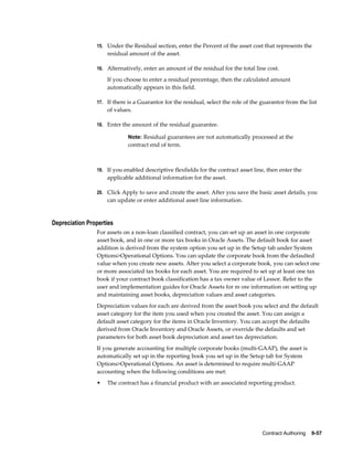 Contract Authoring    9-57
15. Under the Residual section, enter the Percent of the asset cost that represents the
residual amount of the asset.
16. Alternatively, enter an amount of the residual for the total line cost.
If you choose to enter a residual percentage, then the calculated amount
automatically appears in this field.
17. If there is a Guarantor for the residual, select the role of the guarantor from the list
of values.
18. Enter the amount of the residual guarantee.
Note: Residual guarantees are not automatically processed at the
contract end of term.
19. If you enabled descriptive flexfields for the contract asset line, then enter the
applicable additional information for the asset.
20. Click Apply to save and create the asset. After you save the basic asset details, you
can update or enter additional asset line information.
Depreciation Properties
For assets on a non-loan classified contract, you can set up an asset in one corporate
asset book, and in one or more tax books in Oracle Assets. The default book for asset
addition is derived from the system option you set up in the Setup tab under System
Options>Operational Options. You can update the corporate book from the defaulted
value when you create new assets. After you select a corporate book, you can select one
or more associated tax books for each asset. You are required to set up at least one tax
book if your contract book classification has a tax owner value of Lessor. Refer to the
user and implementation guides for Oracle Assets for m ore information on setting up
and maintaining asset books, depreciation values and asset categories.
Depreciation values for each are derived from the asset book you select and the default
asset category for the item you used when you created the asset. You can assign a
default asset category for the items in Oracle Inventory. You can accept the defaults
derived from Oracle Inventory and Oracle Assets, or override the defaults and set
parameters for both asset book depreciation and asset tax depreciation.
If you generate accounting for multiple corporate books (multi-GAAP), the asset is
automatically set up in the reporting book you set up in the Setup tab for System
Options>Operational Options. An asset is determined to require multi-GAAP
accounting when the following conditions are met:
• The contract has a financial product with an associated reporting product.
 
