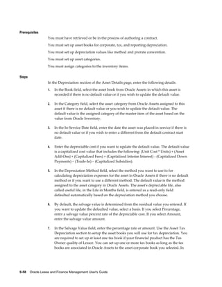 9-58    Oracle Lease and Finance Management User's Guide
Prerequisites
You must have retrieved or be in the process of authoring a contract.
You must set up asset books for corporate, tax, and reporting depreciation.
You must set up depreciation values like method and prorate convention.
You must set up asset categories.
You must assign categories to the inventory items.
Steps
In the Depreciation section of the Asset Details page, enter the following details:
1. In the Book field, select the asset book from Oracle Assets in which this asset is
recorded if there is no default value or if you wish to update the default value.
2. In the Category field, select the asset category from Oracle Assets assigned to this
asset if there is no default value or you wish to update the default value. The
default value is the assigned category of the master item of the asset based on the
value from Oracle Inventory.
3. In the In-Service Date field, enter the date the asset was placed in service if there is
no default value or if you wish to enter a different from the default contract start
date.
4. Enter the depreciable cost if you want to update the default value. The default value
is a capitalized cost value that includes the following: (Unit Cost * Units) + (Asset
Add-Ons) + (Capitalized Fees) + (Capitalized Interim Interest) - (Capitalized Down
Payments) – (Trade-In) – (Capitalized Subsidies).
5. In the Depreciation Method field, select the method you want to use to for
calculating depreciation expenses for the asset in Oracle Assets if there is no default
method or if you want to use a different method. The default value is the method
assigned to the asset category in Oracle Assets. The asset's depreciable life, also
called useful life, in the Life in Months field, is entered as a read-only field
defaulted automatically based on the depreciation method you choose.
6. By default, the salvage value is determined from the residual value you entered. If
you want to update the defaulted value, select a basis. If you select Percentage,
enter a salvage value percent rate of the depreciable cost. If you select Amount,
enter the salvage value amount.
7. In the Salvage Value field, enter the percentage rate or amount. Use the Asset Tax
Depreciation section to setup the asset books you will use for tax depreciation. You
are required to set up at least one tax book if your financial product has the Tax
Owner quality of Lessor. You can set up one or more tax books as long as the tax
books are associated in Oracle Assets to the asset corporate book you selected. In
 