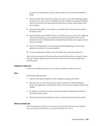 Contract Authoring    9-59
the Asset Tax Depreciation section, a table provides one row each for multiple tax
books.
8. In the Tax Book field, select the tax book you want to use for this asset depreciation
from the list of values. The Cost, Method and Life in Months are defaulted. Method
and Life are derived from the setups for these fields in Oracle Assets based on the
asset category.
9. Enter the depreciable tax cost if there is no default value or if you want to update
the default value.
10. Select the depreciation Method if there is no default or if you want to use a different
method. The method you use determines the asset's depreciable tax life for the
selected tax book. The Method field is defaulted based on the asset category and tax
book you selected.
11. The Life in Months field is automatically populated depending on the tax book
method you selected. You cannot update it.
12. To enter additional tax books, click Add Another Row and repeat steps 8-11.
After you have entered all of the required and optional information you need to create
the asset, click the Apply button to save your work and return to the Configuration
summary page.
Duplicate an Asset Line
If you have existing asset lines, you can copy an asset line to create a new one.
Steps
Perform the following steps:
1. Search for the asset to duplicate in the Configuration page asset section.
2. Select the row or rows of the assets you want to duplicate. Click the Duplicate
button. The application automatically creates a new asset and assigns a default asset
number.
3. To update or view the new asset, search for the asset by clicking the Go button in
the search criteria section.
4. Click the Asset Number hyperlink of the new asset to open the record and edit it.
Remove an Asset Line
Prior to activating a contract, you can remove an asset line that you want to discard.
Once you remove the asset line, you cannot search for it or view it.
 