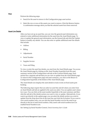 9-60    Oracle Lease and Finance Management User's Guide
Steps
Perform the following steps:
• Search for the asset to remove in the Configuration page asset section.
• Select the row or rows of the assets you want to remove. Click the Remove button.
A confirmation message alerts you that the selected assets have been removed.
Asset Line Details
After you have set up an asset line, you can view the general asset information you
entered or enter additional information for the asset from the Asset Details page. To
view or update the general asset information, use the General tab and click the Update
button to modify any details. You can also enter or update additional asset line details
that include:
• Addons
• Billing
• Adjustments
• Serial Number
• Supplier Invoice
• Taxes and Filing
To view or enter the asset line details, you start from the Asset Details page. You access
the Asset Details page by clicking on the Asset Number hyperlink from the asset
summary section of the Configuration sub-tab on the Contract Details page. Each
section has a separate sub-tab that you can view or update from the Asset Details page.
To return to the Configuration page and asset summary, you click on the Return to
Configuration hyperlink at the bottom of the Asset Details page.
The Asset Details icon displays the asset details to track events on fixed assets post
booking.
The following steps require that you select an asset line and all values you enter from
an Asset Details sub-tab are applied to the asset you select. You can update asset values
two ways. You can click on the asset number hyperlink in the asset summary and then
click the sub-tab of the details section you want to view or update. Alternatively, if you
want to go directly to the update page, you can select the details section you want to
update from the drop down list on the asset line and click the Go button. If you want to
view serial numbers only, you can click the Serial Number icon for the asset to go
directly to the list of asset serial numbers. Only assets with serial numbers have an
enabled Serial Numbers icon.
See: Setting Up Serial Number Control, Oracle Inventory User's Guide
 