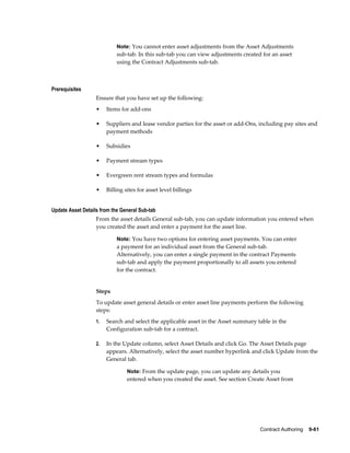 Contract Authoring    9-61
Note: You cannot enter asset adjustments from the Asset Adjustments
sub-tab. In this sub-tab you can view adjustments created for an asset
using the Contract Adjustments sub-tab.
Prerequisites
Ensure that you have set up the following:
• Items for add-ons
• Suppliers and lease vendor parties for the asset or add-Ons, including pay sites and
payment methods
• Subsidies
• Payment stream types
• Evergreen rent stream types and formulas
• Billing sites for asset level billings
Update Asset Details from the General Sub-tab
From the asset details General sub-tab, you can update information you entered when
you created the asset and enter a payment for the asset line.
Note: You have two options for entering asset payments. You can enter
a payment for an individual asset from the General sub-tab.
Alternatively, you can enter a single payment in the contract Payments
sub-tab and apply the payment proportionally to all assets you entered
for the contract.
Steps
To update asset general details or enter asset line payments perform the following
steps:
1. Search and select the applicable asset in the Asset summary table in the
Configuration sub-tab for a contract.
2. In the Update column, select Asset Details and click Go. The Asset Details page
appears. Alternatively, select the asset number hyperlink and click Update from the
General tab.
Note: From the update page, you can update any details you
entered when you created the asset. See section Create Asset from
 