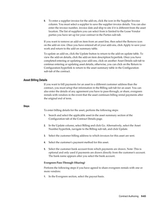Contract Authoring    9-63
9. To enter a supplier invoice for the add-on, click the icon in the Supplier Invoice
column. You must select a supplier to save the supplier invoice details. You can also
enter the invoice number, invoice date and ship to site if it is different from the asset
location. The list of suppliers you can select from is limited to the Lease Vendor
parties you have set up for your contract in the Parties sub-tab.
If you want to remove an add-on item from an asset line, then select the Remove icon
on the add-on row. Once you have entered all of your add-ons, click Apply to save your
work and return to the add-on summary table.
To update an add-on, click the Update button to return to the add-on update table. To
view the add-on details, click the add-on item description hyperlink. Once you have
completed entering or updating your add-ons, click on another Asset Details sub-tab to
continue entering or updating asset details, otherwise, you can click on the Return to
Configuration hyperlink to return to the asset summary table in the Configuration
sub-tab of the contract.
Asset Billing Details
If you want to bill payments for an asset to a different customer address than the
contract, you must setup that information in the Billing sub-tab for an asset. You can
also enter the details of any agreement you have to pass-through, or share, evergreen
rentals with vendors in the event that the asset continues billing rental payments after
the original end of term.
Steps
To enter billing details for the asset, perform the following steps:
1. Search and select the applicable asset in the asset summary section of the
Configuration tab of the Contract Details page.
2. In the Update column, select Billing and click Go. Alternatively, select the Asset
Number hyperlink, navigate to the Billing sub-tab, and click Update.
3. Select the customer billing address to which invoices for this asset are sent.
4. Select the customer's payment method for this asset.
5. Select the customer bank account from which payments are drawn. Note: This is
optional and only used if payments are drawn directly from the customer's account.
The bank name appears after you select the bank account.
Evergreen Pass-Through (Sharing)
Perform the following steps if you have agreed to share evergreen rentals with one or
more vendors:
1. In the Evergreen section, select the payout basis.
 