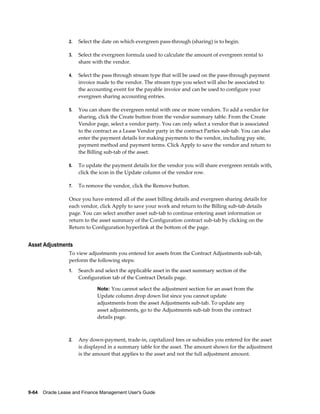 9-64    Oracle Lease and Finance Management User's Guide
2. Select the date on which evergreen pass-through (sharing) is to begin.
3. Select the evergreen formula used to calculate the amount of evergreen rental to
share with the vendor.
4. Select the pass through stream type that will be used on the pass-through payment
invoice made to the vendor. The stream type you select will also be associated to
the accounting event for the payable invoice and can be used to configure your
evergreen sharing accounting entries.
5. You can share the evergreen rental with one or more vendors. To add a vendor for
sharing, click the Create button from the vendor summary table. From the Create
Vendor page, select a vendor party. You can only select a vendor that is associated
to the contract as a Lease Vendor party in the contract Parties sub-tab. You can also
enter the payment details for making payments to the vendor, including pay site,
payment method and payment terms. Click Apply to save the vendor and return to
the Billing sub-tab of the asset.
6. To update the payment details for the vendor you will share evergreen rentals with,
click the icon in the Update column of the vendor row.
7. To remove the vendor, click the Remove button.
Once you have entered all of the asset billing details and evergreen sharing details for
each vendor, click Apply to save your work and return to the Billing sub-tab details
page. You can select another asset sub-tab to continue entering asset information or
return to the asset summary of the Configuration contract sub-tab by clicking on the
Return to Configuration hyperlink at the bottom of the page.
Asset Adjustments
To view adjustments you entered for assets from the Contract Adjustments sub-tab,
perform the following steps:
1. Search and select the applicable asset in the asset summary section of the
Configuration tab of the Contract Details page.
Note: You cannot select the adjustment section for an asset from the
Update column drop down list since you cannot update
adjustments from the asset Adjustments sub-tab. To update any
asset adjustments, go to the Adjustments sub-tab from the contract
details page.
2. Any down-payment, trade-in, capitalized fees or subsidies you entered for the asset
is displayed in a summary table for the asset. The amount shown for the adjustment
is the amount that applies to the asset and not the full adjustment amount.
 