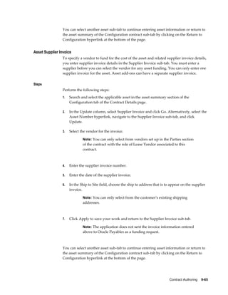 Contract Authoring    9-65
You can select another asset sub-tab to continue entering asset information or return to
the asset summary of the Configuration contract sub-tab by clicking on the Return to
Configuration hyperlink at the bottom of the page.
Asset Supplier Invoice
To specify a vendor to fund for the cost of the asset and related supplier invoice details,
you enter supplier invoice details in the Supplier Invoice sub-tab. You must enter a
supplier before you can select the vendor for any asset funding. You can only enter one
supplier invoice for the asset. Asset add-ons can have a separate supplier invoice.
Steps
Perform the following steps:
1. Search and select the applicable asset in the asset summary section of the
Configuration tab of the Contract Details page.
2. In the Update column, select Supplier Invoice and click Go. Alternatively, select the
Asset Number hyperlink, navigate to the Supplier Invoice sub-tab, and click
Update.
3. Select the vendor for the invoice.
Note: You can only select from vendors set up in the Parties section
of the contract with the role of Lease Vendor associated to this
contract.
4. Enter the supplier invoice number.
5. Enter the date of the supplier invoice.
6. In the Ship to Site field, choose the ship to address that is to appear on the supplier
invoice.
Note: You can only select from the customer's existing shipping
addresses.
7. Click Apply to save your work and return to the Supplier Invoice sub-tab.
Note: The application does not sent the invoice information entered
above to Oracle Payables as a funding request.
You can select another asset sub-tab to continue entering asset information or return to
the asset summary of the Configuration contract sub-tab by clicking on the Return to
Configuration hyperlink at the bottom of the page.
 