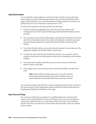 9-66    Oracle Lease and Finance Management User's Guide
Asset Serial Numbers
You can enter the serial numbers for each unit for the asset line. You can only enter
serial numbers for assets with inventory items set up as serialized in the item master
setup in Oracle Inventory. For more information on setting up items in inventory, see
Define Items, Oracle Lease Management Implementation Guide .
To enter serial numbers for the asset, perform the following:
1. Search and select the applicable asset in the asset summary section of the
Configuration tab of the Contract Details page. Select the Serial Numbers icon for
the asset.
2. You can also access the serial number page by selecting Serial Numbers in the drop
down list in the Update column for an asset and clicking Go. Alternatively, select
the Asset Number hyperlink, navigate to the Serial Number sub-tab and click
Update.
3. In the Serial Number table, you can enter the serial number for each asset unit. The
application displays the installed address of each asset.
4. To add more rows, click the Add Another Row button. You must enter a serial
number for each asset unit if the asset's inventory item is enabled for serial number
tracking.
5. To remove serial numbers, select the rows you want to remove and click the
Remove button on the table.
6. Click Apply to save your work and return to the Serial Numbers sub-tab for the
asset.
Note: Serial numbers must be unique for an asset. If you enter a
serial number that has already been used for another asset, you
must modify the serial number before you can book a contract.
You can select another asset sub-tab to continue entering asset information or return to
the asset summary of the Configuration contract sub-tab by clicking on the Return to
Configuration hyperlink at the bottom of the page.
Asset Taxes and Filings
You can set up transaction tax, property tax and filing details for a contract in the
contract Terms and Conditions for Taxes and Filings. If you want to set up different
values for an individual asset, you enter those details on the asset Taxes and Filing
sub-tab. The values you enter for an asset will be used and not the values you entered
for the contract.
 
